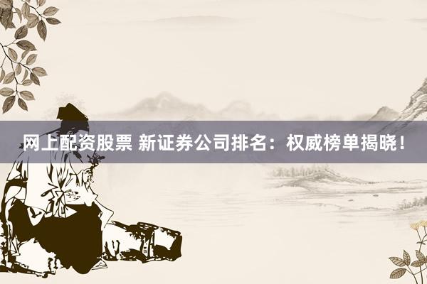网上配资股票 新证券公司排名：权威榜单揭晓！