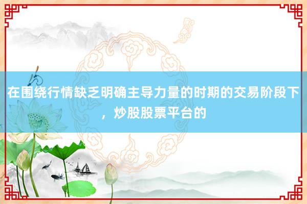 在围绕行情缺乏明确主导力量的时期的交易阶段下，炒股股票平台的