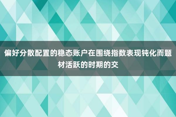 偏好分散配置的稳态账户在围绕指数表现钝化而题材活跃的时期的交
