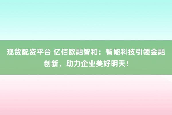 现货配资平台 亿佰欧融智和:智能科技引领金融创新,助力企业美好明天!