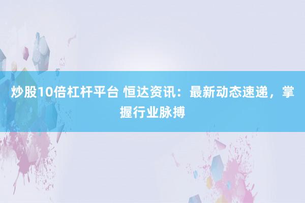 炒股10倍杠杆平台 恒达资讯:最新动态速递,掌握行业脉搏