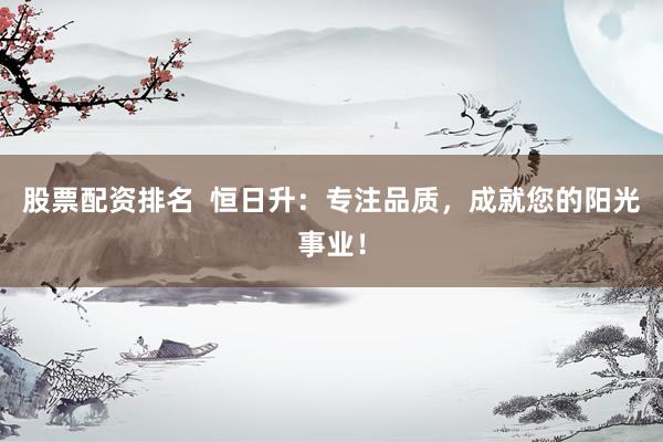 股票配资排名 恒日升:专注品质,成就您的阳光事业!