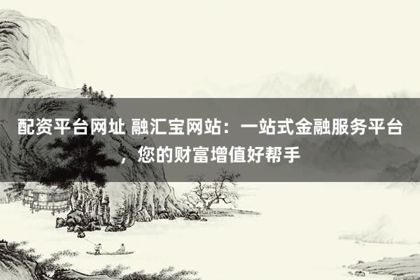 配资平台网址 融汇宝网站:一站式金融服务平台,您的财富增值好帮手
