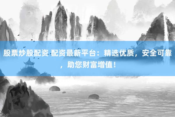 股票炒股配资 配资最新平台：精选优质，安全可靠，助您财富增值！