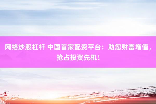 网络炒股杠杆 中国首家配资平台：助您财富增值，抢占投资先机！