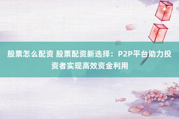 股票怎么配资 股票配资新选择：P2P平台助力投资者实现高效资金利用