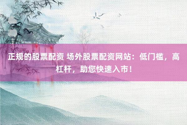 正规的股票配资 场外股票配资网站：低门槛，高杠杆，助您快速入市！