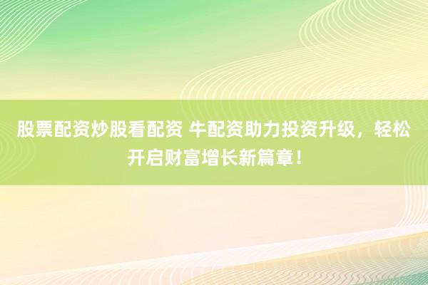 股票配资炒股看配资 牛配资助力投资升级，轻松开启财富增长新篇章！
