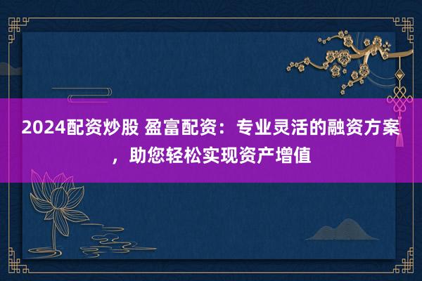 2024配资炒股 盈富配资：专业灵活的融资方案，助您轻松实现资产增值