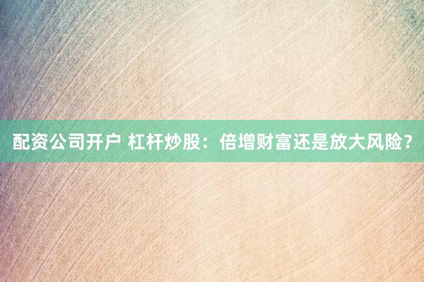 配资公司开户 杠杆炒股：倍增财富还是放大风险？