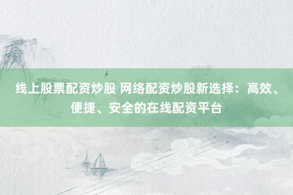 线上股票配资炒股 网络配资炒股新选择：高效、便捷、安全的在线配资平台
