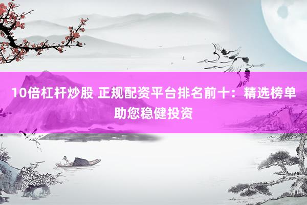 10倍杠杆炒股 正规配资平台排名前十：精选榜单助您稳健投资