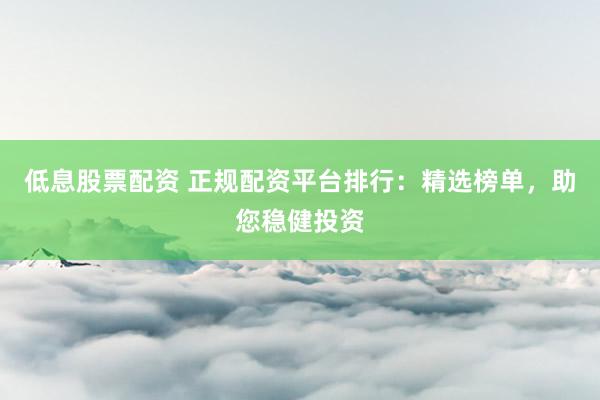 低息股票配资 正规配资平台排行：精选榜单，助您稳健投资