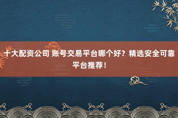 十大配资公司 账号交易平台哪个好？精选安全可靠平台推荐！