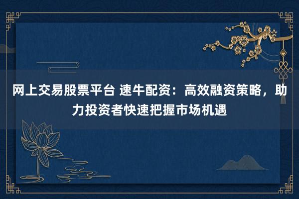 网上交易股票平台 速牛配资：高效融资策略，助力投资者快速把握市场机遇