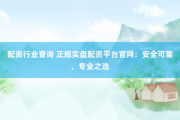 配资行业查询 正规实盘配资平台官网：安全可靠，专业之选