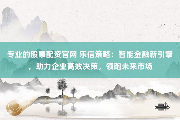 专业的股票配资官网 乐信策略：智能金融新引擎，助力企业高效决策，领跑未来市场
