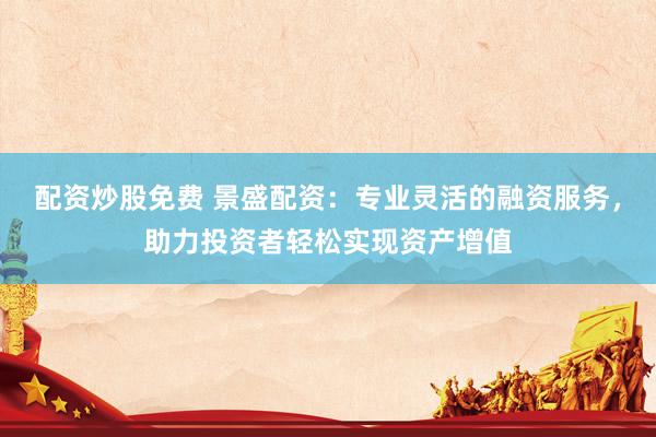 配资炒股免费 景盛配资：专业灵活的融资服务，助力投资者轻松实现资产增值