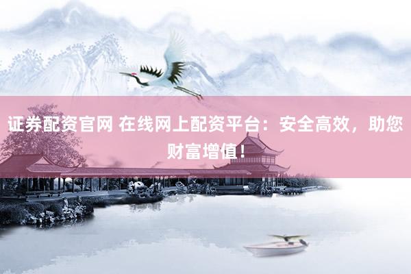证券配资官网 在线网上配资平台：安全高效，助您财富增值！