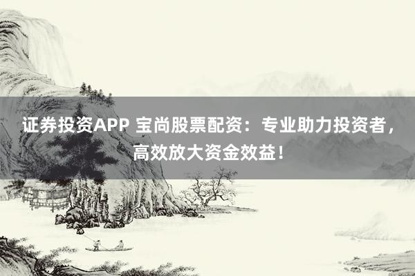 证券投资APP 宝尚股票配资：专业助力投资者，高效放大资金效益！