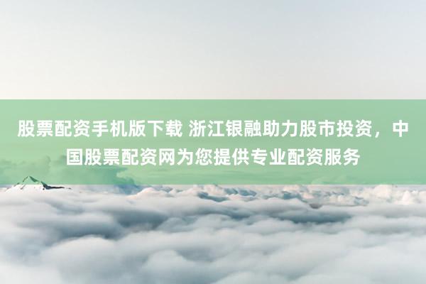 股票配资手机版下载 浙江银融助力股市投资，中国股票配资网为您提供专业配资服务