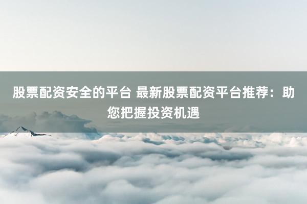 股票配资安全的平台 最新股票配资平台推荐：助您把握投资机遇