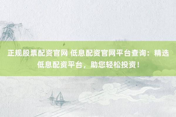 正规股票配资官网 低息配资官网平台查询：精选低息配资平台，助您轻松投资！