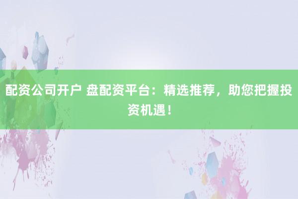 配资公司开户 盘配资平台：精选推荐，助您把握投资机遇！