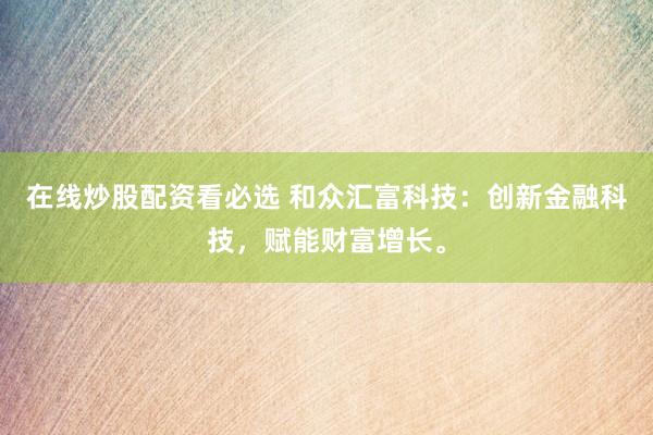 在线炒股配资看必选 和众汇富科技：创新金融科技，赋能财富增长。
