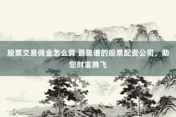 股票交易佣金怎么算 最靠谱的股票配资公司，助您财富腾飞