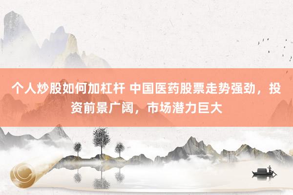 个人炒股如何加杠杆 中国医药股票走势强劲，投资前景广阔，市场潜力巨大