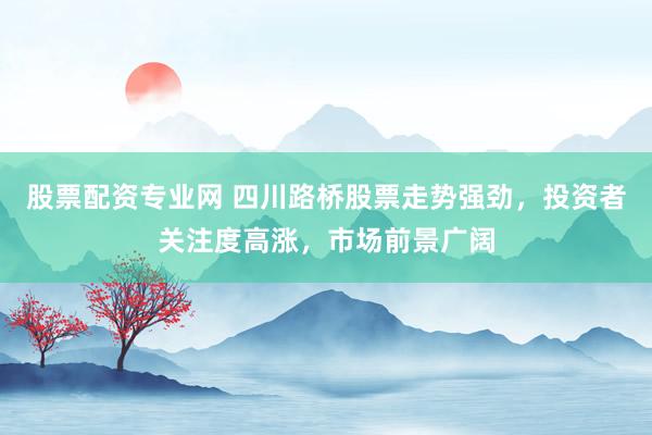 股票配资专业网 四川路桥股票走势强劲，投资者关注度高涨，市场前景广阔