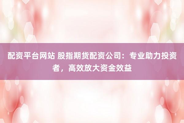 配资平台网站 股指期货配资公司：专业助力投资者，高效放大资金效益