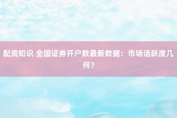 配资知识 全国证券开户数最新数据：市场活跃度几何？