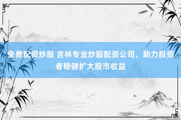 免费配资炒股 吉林专业炒股配资公司，助力投资者稳健扩大股市收益