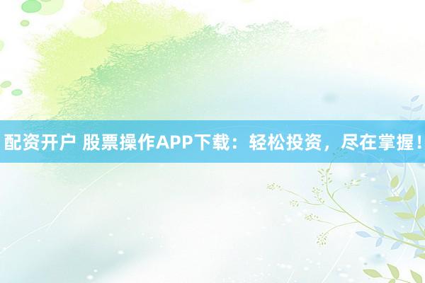 配资开户 股票操作APP下载：轻松投资，尽在掌握！