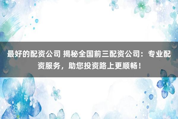 最好的配资公司 揭秘全国前三配资公司：专业配资服务，助您投资路上更顺畅！