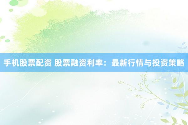 手机股票配资 股票融资利率：最新行情与投资策略