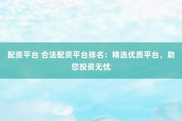 配资平台 合法配资平台排名：精选优质平台，助您投资无忧