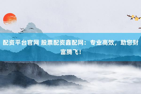 配资平台官网 股票配资鑫配网：专业高效，助您财富腾飞！