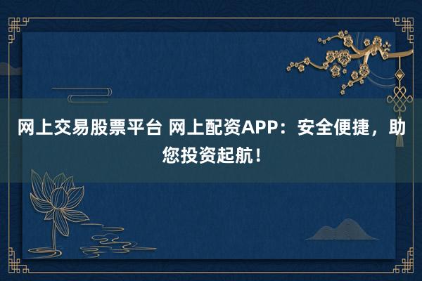 网上交易股票平台 网上配资APP：安全便捷，助您投资起航！