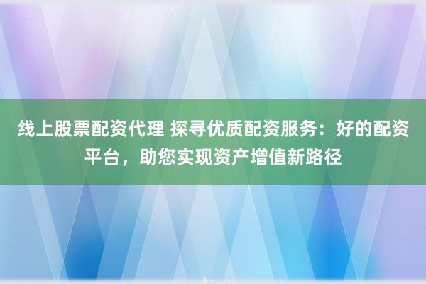 线上股票配资代理 探寻优质配资服务：好的配资平台，助您实现资产增值新路径