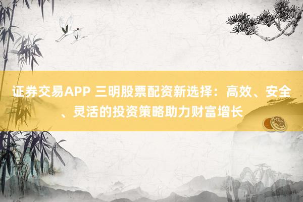 证券交易APP 三明股票配资新选择：高效、安全、灵活的投资策略助力财富增长