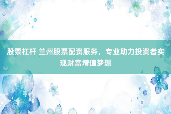 股票杠杆 兰州股票配资服务，专业助力投资者实现财富增值梦想